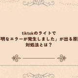 tiktokのライトで「不明なエラーが発生しました」が出る原因と対処法とは？